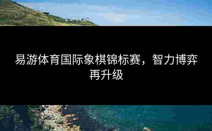 易游体育国际象棋锦标赛，智力博弈再升级