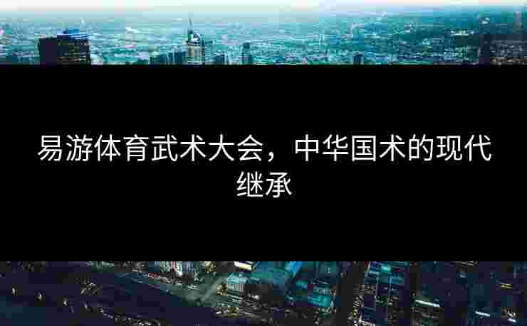 易游体育武术大会，中华国术的现代继承