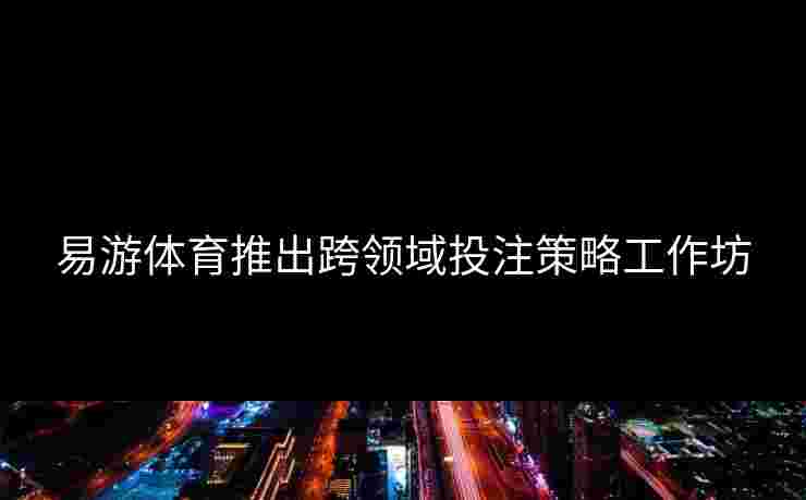 易游体育推出跨领域投注策略工作坊