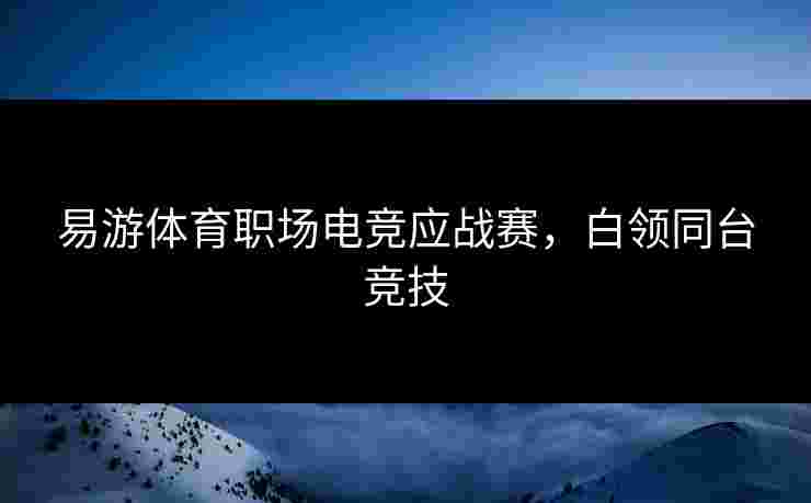 易游体育职场电竞应战赛，白领同台竞技