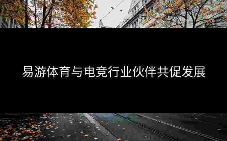 易游体育与电竞行业伙伴共促发展