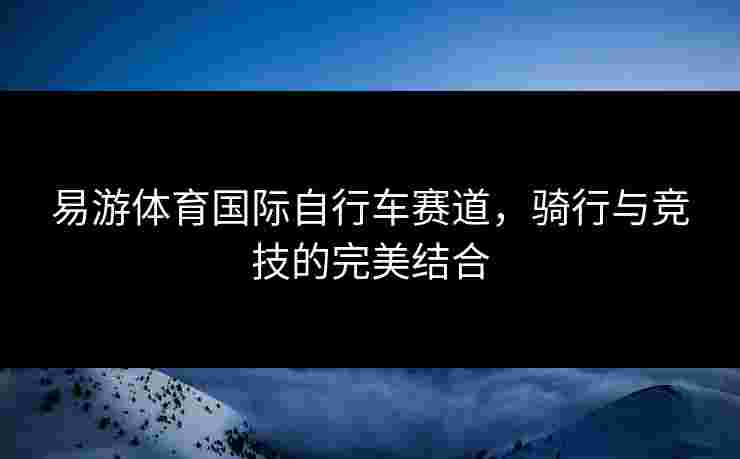 易游体育国际自行车赛道，骑行与竞技的完美结合