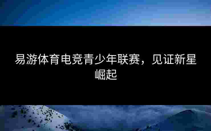 易游体育电竞青少年联赛，见证新星崛起