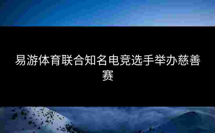 易游体育联合知名电竞选手举办慈善赛