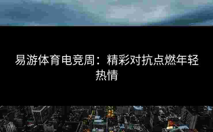 易游体育电竞周：精彩对抗点燃年轻热情