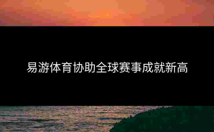 易游体育协助全球赛事成就新高
