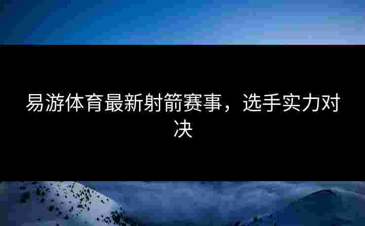 易游体育最新射箭赛事，选手实力对决