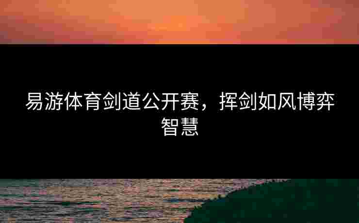 易游体育剑道公开赛，挥剑如风博弈智慧