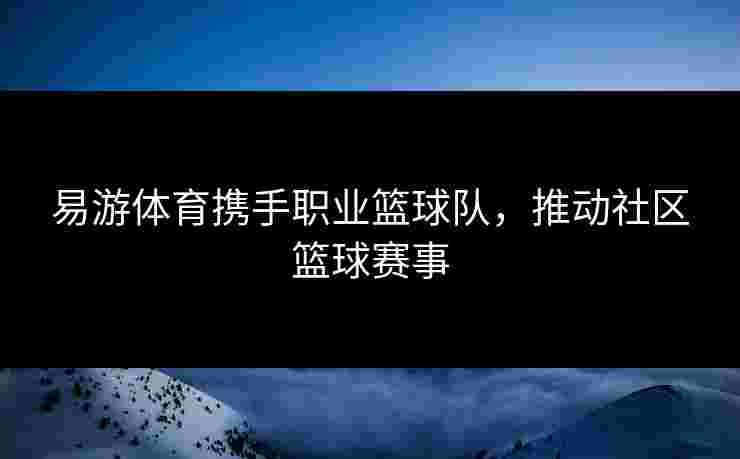 易游体育携手职业篮球队，推动社区篮球赛事