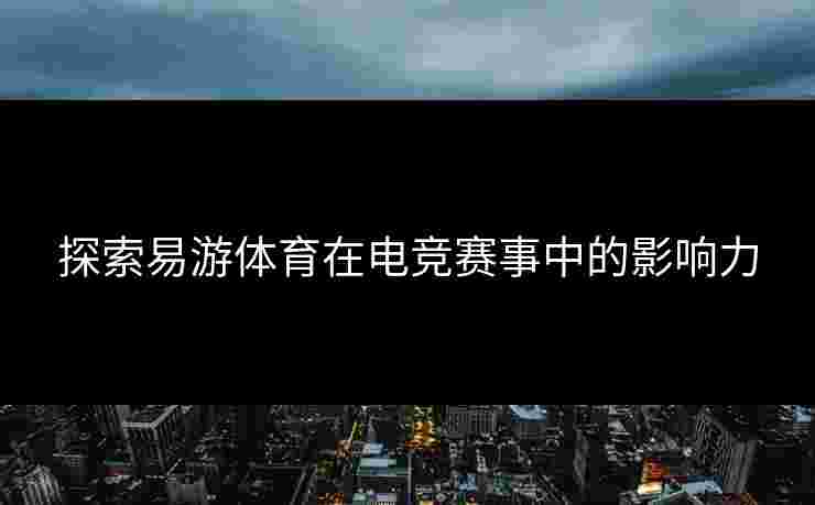 探索易游体育在电竞赛事中的影响力