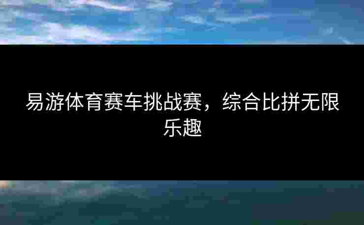 易游体育赛车挑战赛，综合比拼无限乐趣